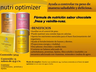 nutri optimizer
Ayuda a controlar tu peso de
manera saludable y deliciosa.
•BENEFICIOS
•Auxiliar en el control de peso.
•Puede sustituir una comida baja en calorías.
•Aporta los nutrientes esenciales para el buen funcionamiento del
organismo.
•Ayuda al fortalecimiento de huesos y dientes.
•Proporciona energía y vitalidad.
•Dos sabores: chocolate y vainilla-nuez.
•Contiene un balance adecuado de
carbohidratos, proteínas, lípidos, fibra soluble e insoluble y se
encuentra adicionado con vitaminas, minerales e inulina de agave.
Modo de empleo: Disolver una medida de 25g. (cuchara contenida en el bote) de nutri
optimizer en un vaso con agua o leche.
Contiene:
Carbohidratos, proteínas y
lípidos.
Fórmula de nutrición sabor chocolate
,fresa y vainilla-nuez.
Contenido: 15
sobres de 25 g c/u.
Contenido: 525 g
 