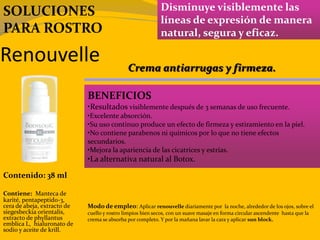 Renouvelle
Disminuye visiblemente las
líneas de expresión de manera
natural, segura y eficaz.
BENEFICIOS
•Resultados visiblemente después de 3 semanas de uso frecuente.
•Excelente absorción.
•Su uso continuo produce un efecto de firmeza y estiramiento en la piel.
•No contiene parabenos ni químicos por lo que no tiene efectos
secundarios.
•Mejora la apariencia de las cicatrices y estrías.
•La alternativa natural al Botox.
Contenido: 38 ml
Modo de empleo: Aplicar renouvelle diariamente por la noche, alrededor de los ojos, sobre el
cuello y rostro limpios bien secos, con un suave masaje en forma circular ascendente hasta que la
crema se absorba por completo. Y por la mañana lavar la cara y aplicar sun block.
Contiene: Manteca de
karité, pentapeptido-3,
cera de abeja, extracto de
siegesbeckia orientalis,
extracto de phyllantus
emblica L, hialuronato de
sodio y aceite de krill.
Crema antiarrugas y firmeza.
SOLUCIONES
PARA ROSTRO
 