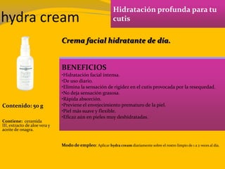 hydra cream
Hidratación profunda para tu
cutis
BENEFICIOS
•Hidratación facial intensa.
•De uso diario.
•Elimina la sensación de rigidez en el cutis provocada por la resequedad.
•No deja sensación grasosa.
•Rápida absorción.
•Previene el envejecimiento prematuro de la piel.
•Piel más suave y flexible.
•Eficaz aún en pieles muy deshidratadas.
Contenido: 50 g
Modo de empleo: Aplicar hydra cream diariamente sobre el rostro limpio de 1 a 2 veces al día.
Contiene: ceramida
III, extracto de aloe vera y
aceite de onagra.
Crema facial hidratante de día.
 