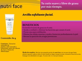 nutri face
Tu cutis suave y libre de grasa
por más tiempo.
BENEFICIOS
•Controla el exceso de grasa en el cutis.
• Ayuda a combatir y eliminar las bacterias que causan el acné.
• Provee una suave exfoliación.
• Elimina las células muertas y ayuda a humectar profundamente la piel.
• Retrasa la aparición de arrugas prematuras.
Contenido: 80 g
Modo de empleo: Mezclar una pequeña poción de nutri face con un poco de agua hasta
obtener espuma y aplicar sobre el rostro dando un ligero masaje circular, evitando el área de los ojos.
Enjuagar con abundante con agua. Su uso es de 1 ó 2 vees por semana.
Contiene: Extractos
naturales de
pepino, miel, lavanda y
tamarindo, polvo de cáscara
de nuez y hueso de
albaricoque.
Arcilla exfoliante facial.
 