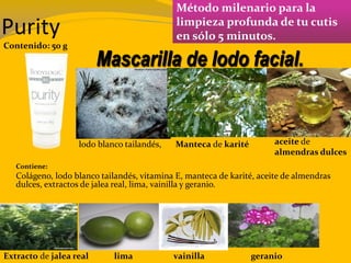 Purity
Método milenario para la
limpieza profunda de tu cutis
en sólo 5 minutos.
Contenido: 50 g
Contiene:
Colágeno, lodo blanco tailandés, vitamina E, manteca de karité, aceite de almendras
dulces, extractos de jalea real, lima, vainilla y geranio.
Mascarilla de lodo facial.
Manteca de karité aceite de
almendras dulces
lodo blanco tailandés,
Extracto de jalea real lima vainilla geranio
 