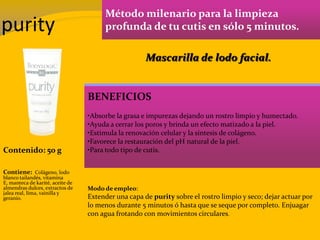purity
Método milenario para la limpieza
profunda de tu cutis en sólo 5 minutos.
BENEFICIOS
•Absorbe la grasa e impurezas dejando un rostro limpio y humectado.
•Ayuda a cerrar los poros y brinda un efecto matizado a la piel.
•Estimula la renovación celular y la síntesis de colágeno.
•Favorece la restauración del pH natural de la piel.
•Para todo tipo de cutis.Contenido: 50 g
Modo de empleo:
Extender una capa de purity sobre el rostro limpio y seco; dejar actuar por
lo menos durante 5 minutos ó hasta que se seque por completo. Enjuagar
con agua frotando con movimientos circulares.
Contiene: Colágeno, lodo
blanco tailandés, vitamina
E, manteca de karité, aceite de
almendras dulces, extractos de
jalea real, lima, vainilla y
geranio.
Mascarilla de lodo facial.
 