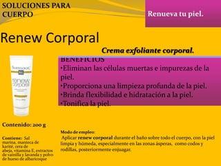 Renew Corporal
Renueva tu piel.
BENEFICIOS
•Eliminan las células muertas e impurezas de la
piel.
•Proporciona una limpieza profunda de la piel.
•Brinda flexibilidad e hidratación a la piel.
•Tonifica la piel.
Contenido: 200 g
Modo de empleo:
Aplicar renew corporal durante el baño sobre todo el cuerpo, con la piel
limpia y húmeda, especialmente en las zonas ásperas, como codos y
rodillas, posteriormente enjuagar.
Contiene: Sal
marina, manteca de
karité, cera de
abeja, vitamina E, extractos
de vainilla y lavanda y polvo
de hueso de albaricoque
Crema exfoliante corporal.
SOLUCIONES PARA
CUERPO
 
