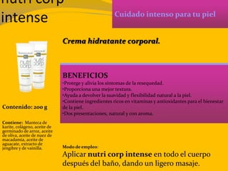 nutri corp
intense Cuidado intenso para tu piel
BENEFICIOS
•Protege y alivia los síntomas de la resequedad.
•Proporciona una mejor textura.
•Ayuda a devolver la suavidad y flexibilidad natural a la piel.
•Contiene ingredientes ricos en vitaminas y antioxidantes para el bienestar
de la piel.
•Dos presentaciones, natural y con aroma.
Contenido: 200 g
Modo de empleo:
Aplicar nutri corp intense en todo el cuerpo
después del baño, dando un ligero masaje.
Contiene: Manteca de
karite, colágeno, aceite de
germinado de arroz, aceite
de oliva, aceite de nuez de
macadamia, aceite de
aguacate, extracto de
jengibre y de vainilla.
Crema hidratante corporal.
 
