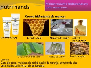 nutri hands
Manos suaves e hidratadas en
todo momento.
Contenido: 50g
Contiene:
Cera de abeja, manteca de karité, aceite de naranja, extracto de aloe
vera, hierba de limón y raíz de jengibre.
Crema hidratante de manos.
Cera de Abeja Manteca de karité ACEITE
DE NARANJA
, extracto de aloe vera Hierba de Limón Raíz de Jengibre.
 