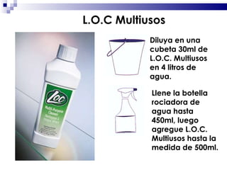 Diluya en una cubeta 30ml de L.O.C. Multiusos en 4 litros de agua. Llene la botella rociadora de agua hasta 450ml, luego agregue L.O.C. Multiusos hasta la medida de 500ml. L.O.C Multiusos 