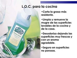 Corta la grasa más resistente. Limpia y remueve la mugre de las superficies lavables de la cocina y de la casa. Desodoriza dejando las superficies muy frescas y con un aroma agradable. Seguro en superficies no porosas. L.O.C. para la cocina 