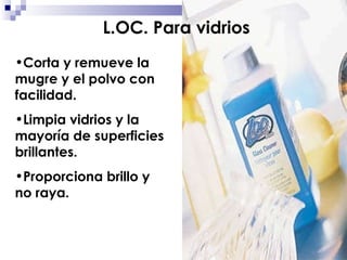 Corta y remueve la mugre y el polvo con facilidad. Limpia vidrios y la mayoría de superficies brillantes. Proporciona brillo y no raya. L.OC. Para vidrios 