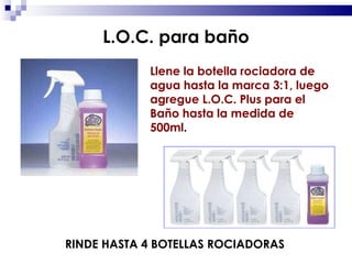 Llene la botella rociadora de agua hasta la marca 3:1, luego agregue L.O.C. Plus para el Baño hasta la medida de 500ml . RINDE HASTA 4 BOTELLAS ROCIADORAS L.O.C. para baño 