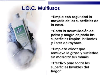 Limpia con seguridad la mayoría de las superficies de la casa. Corta la acumulación de polvo y mugre dejando las superficies limpias, brillantes y libres de rayones. Limpieza eficaz que remueve la grasa y suciedad sin maltratar sus manos Efectivo para todas las superficies lavables del hogar. L.O.C. Multiusos 