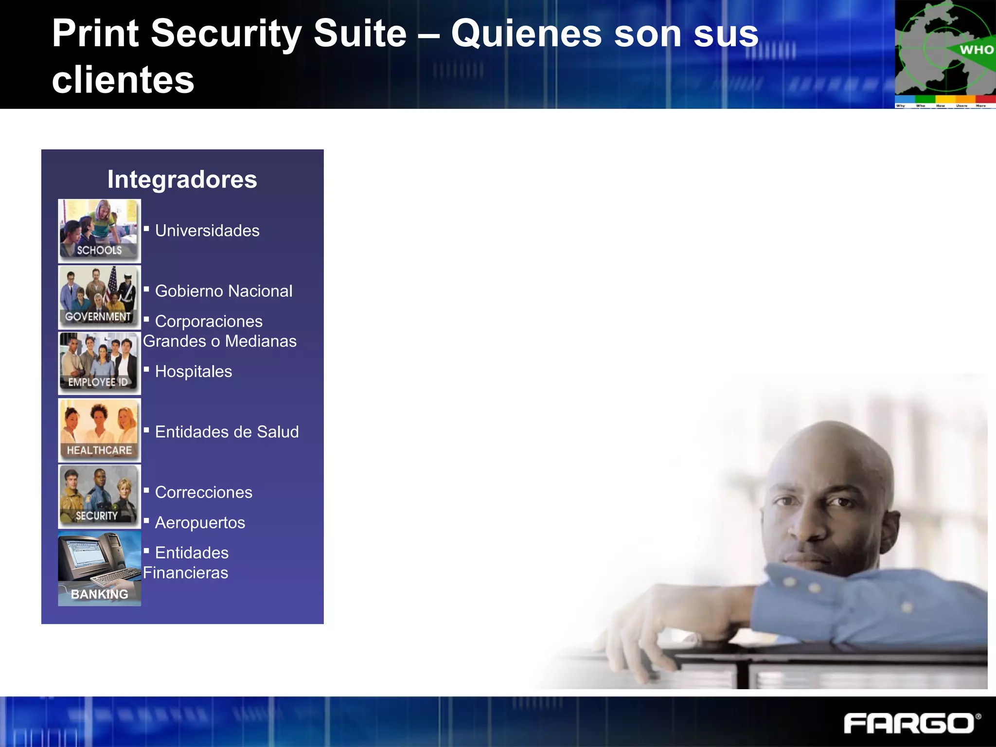 Print Security Suite – Quienes son sus
clientes
 Federal Government
 Military
 Driver’s License
 Social Security Cards
 Passports
 National ID
 Voter/Vehicle
Registration Cards
 Transportation
 Fortune 100
Organizations
 Oil Companies
 Defense Contractors
Integradores
BANKING
 Universidades
 Gobierno Nacional
 Corporaciones
Grandes o Medianas
 Hospitales
 Entidades de Salud
 Correcciones
 Aeropuertos
 Entidades
Financieras
 