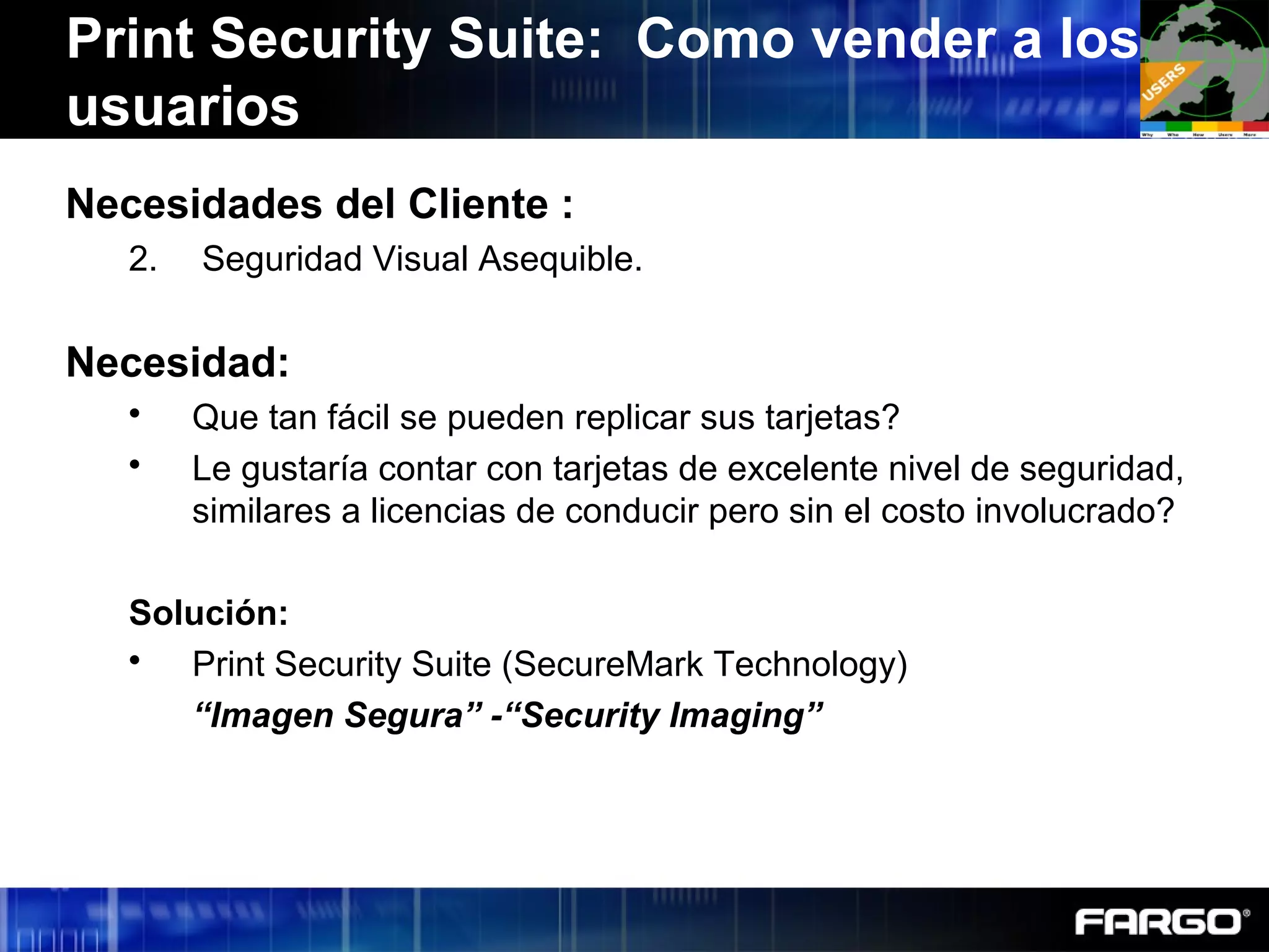 Necesidades del Cliente :
2. Seguridad Visual Asequible.
Necesidad:
 Que tan fácil se pueden replicar sus tarjetas?
 Le gustaría contar con tarjetas de excelente nivel de seguridad,
similares a licencias de conducir pero sin el costo involucrado?
Solución:
 Print Security Suite (SecureMark Technology)
“Imagen Segura” -“Security Imaging”
Print Security Suite: Como vender a los
usuarios
 