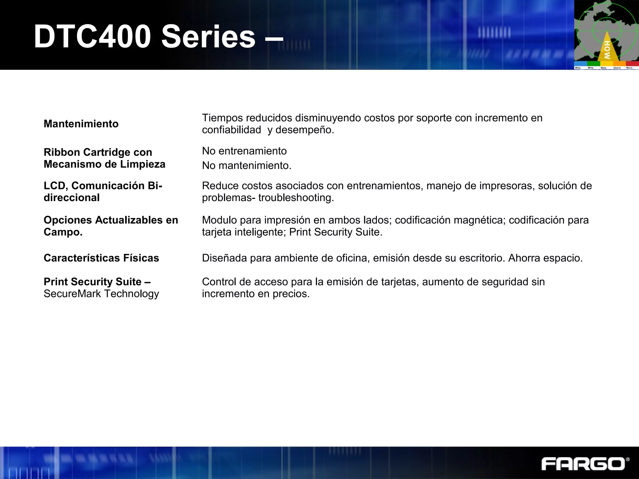 Mantenimiento
Tiempos reducidos disminuyendo costos por soporte con incremento en
confiabilidad y desempeño.
Ribbon Cartridge con
Mecanismo de Limpieza
No entrenamiento
No mantenimiento.
LCD, Comunicación Bi-
direccional
Reduce costos asociados con entrenamientos, manejo de impresoras, solución de
problemas- troubleshooting.
Opciones Actualizables en
Campo.
Modulo para impresión en ambos lados; codificación magnética; codificación para
tarjeta inteligente; Print Security Suite.
Características Físicas Diseñada para ambiente de oficina, emisión desde su escritorio. Ahorra espacio.
Print Security Suite –
SecureMark Technology
Control de acceso para la emisión de tarjetas, aumento de seguridad sin
incremento en precios.
DTC400 Series –
 