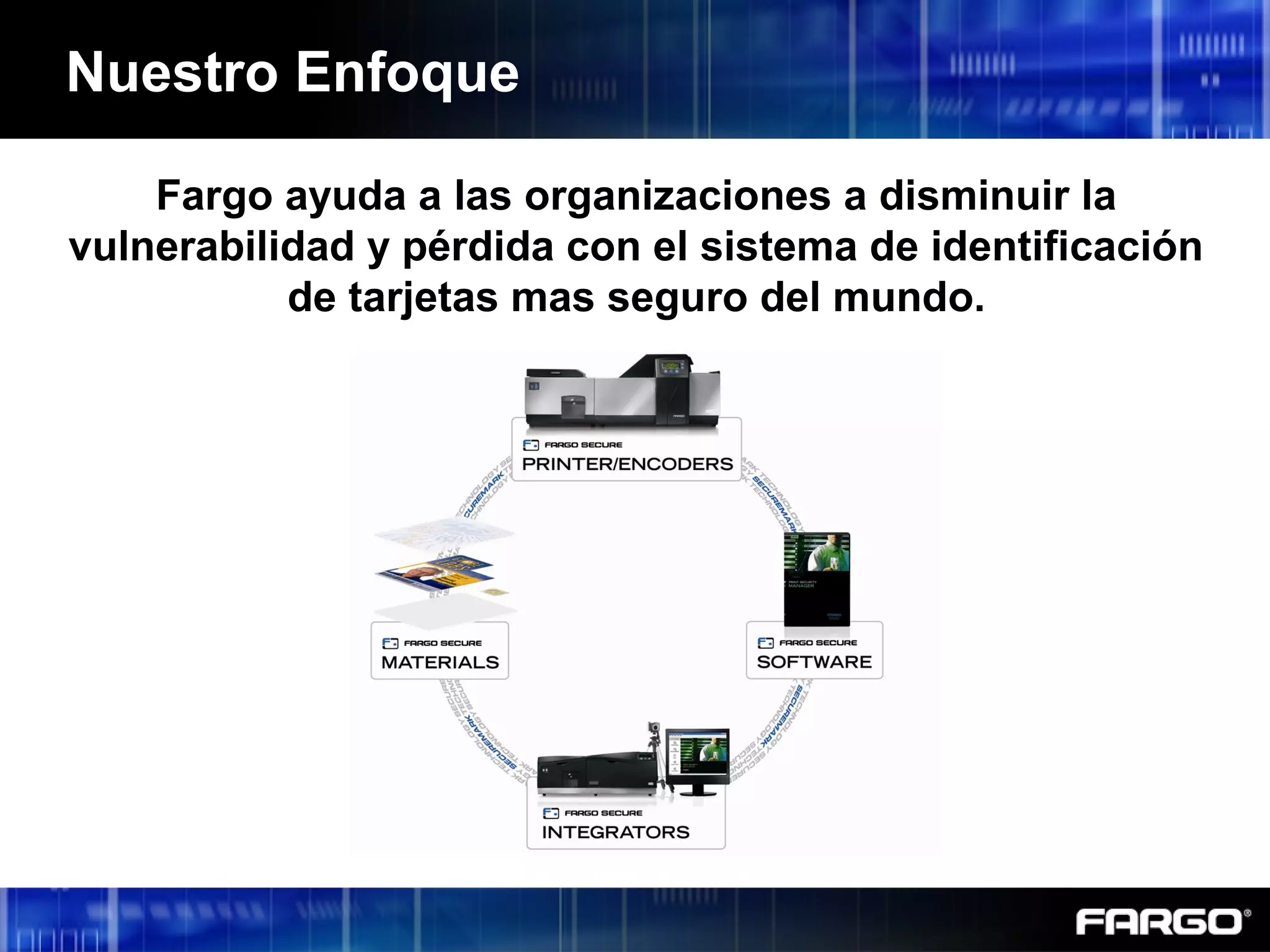 Nuestro Enfoque
Fargo ayuda a las organizaciones a disminuir la
vulnerabilidad y pérdida con el sistema de identificación
de tarjetas mas seguro del mundo.
 