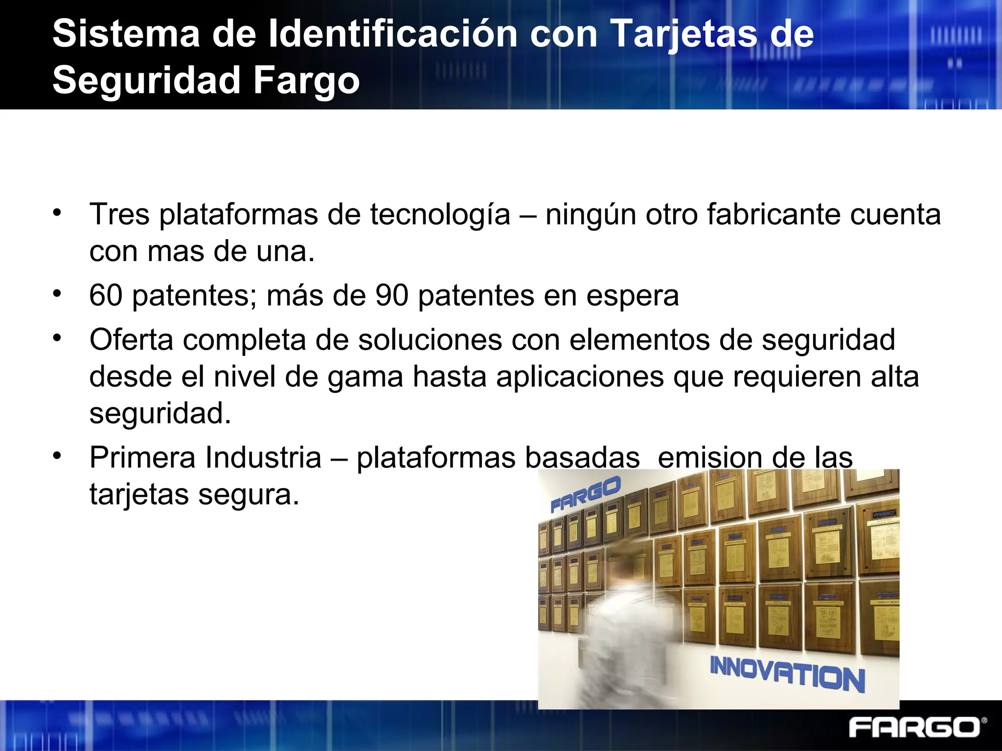 • Tres plataformas de tecnología – ningún otro fabricante cuenta
con mas de una.
• 60 patentes; más de 90 patentes en espera
• Oferta completa de soluciones con elementos de seguridad
desde el nivel de gama hasta aplicaciones que requieren alta
seguridad.
• Primera Industria – plataformas basadas emision de las
tarjetas segura.
Sistema de Identificación con Tarjetas de
Seguridad Fargo
 