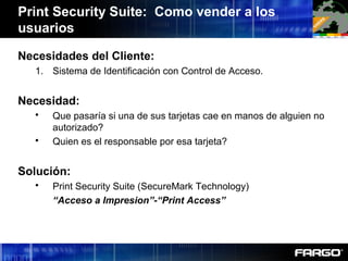 Print Security Suite: Como vender a los
usuarios
Necesidades del Cliente:
1. Sistema de Identificación con Control de Acceso.
Necesidad:
 Que pasaría si una de sus tarjetas cae en manos de alguien no
autorizado?
 Quien es el responsable por esa tarjeta?
Solución:
 Print Security Suite (SecureMark Technology)
“Acceso a Impresion”-“Print Access”
 