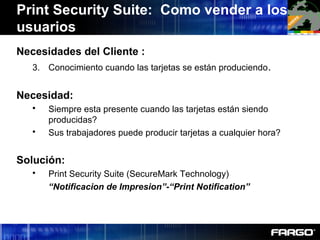 Necesidades del Cliente :
3. Conocimiento cuando las tarjetas se están produciendo.
Necesidad:
 Siempre esta presente cuando las tarjetas están siendo
producidas?
 Sus trabajadores puede producir tarjetas a cualquier hora?
Solución:
 Print Security Suite (SecureMark Technology)
“Notificacion de Impresion”-“Print Notification”
Print Security Suite: Como vender a los
usuarios
 