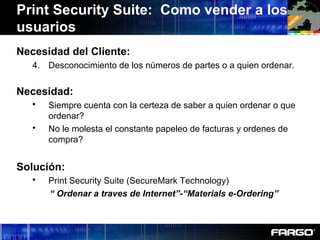 Necesidad del Cliente:
4. Desconocimiento de los números de partes o a quien ordenar.
Necesidad:
 Siempre cuenta con la certeza de saber a quien ordenar o que
ordenar?
 No le molesta el constante papeleo de facturas y ordenes de
compra?
Solución:
 Print Security Suite (SecureMark Technology)
“ Ordenar a traves de Internet”-“Materials e-Ordering”
Print Security Suite: Como vender a los
usuarios
 