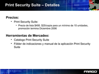 Print Security Suite – Detalles
Precios:
 Print Security Suite:
• Precio de lista $495. $25/copia para un mínimo de 10 unidades,
promoción termina Diciembre 2006
Herramientas de Mercadeo:
 Catalogo Print Security Suite
 Fólder de indicaciones y manual de la aplicación Print Security
Suite
 