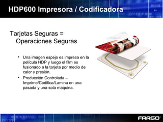 HDP600 Impresora / Codificadora
Tarjetas Seguras =
Operaciones Seguras
 Una imagen espejo es impresa en la
película HDP y luego el film es
fusionado a la tarjeta por medio de
calor y presión.
 Producción Controlada –
Imprime/Codifica/Lamina en una
pasada y una sola maquina.
 