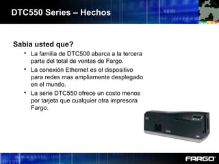 Sabia usted que?
 La familia de DTC500 abarca a la tercera
parte del total de ventas de Fargo.
 La conexión Ethernet es el dispositivo
para redes mas ampliamente desplegado
en el mundo.
 La serie DTC550 ofrece un costo menos
por tarjeta que cualquier otra impresora
Fargo.
DTC550 Series – Hechos
 