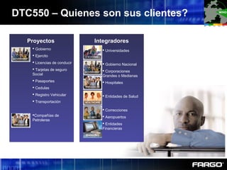 DTC550 – Quienes son sus clientes?
Proyectos Integradores
BANKING
 Universidades
 Gobierno Nacional
 Corporaciones
Grandes o Medianas
 Hospitales
 Entidades de Salud
 Correcciones
 Aeropuertos
 Entidades
Financieras
 Gobierno
 Ejercito
 Licencias de conducir
 Tarjetas de seguro
Social
 Pasaportes
 Cedulas
 Registro Vehicular
 Transportación
Compañías de
Petroleras
 
