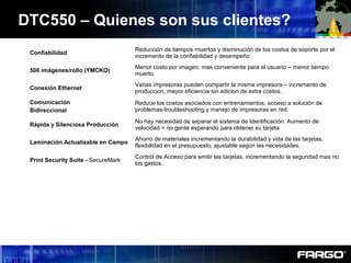Confiabilidad
Reducción de tiempos muertos y disminución de los costos de soporte por el
incremento de la confiabilidad y desempeño
500 imágenes/rollo (YMCKO)
Menor costo por imagen; mas conveniente para el usuario – menor tiempo
muerto.
Conexión Ethernet
Varias impresoras pueden compartir la misma impresora – incremento de
produccion, mayor eficiencia sin adicion de extra costos.
Comunicación
Bidireccional
Reduce los costos asociados con entrenamientos, acceso a solución de
problemas-troubleshooting y manejo de impresoras en red.
Rápida y Silenciosa Producción
No hay necesidad de separar el sistema de Identificación. Aumento de
velocidad = no gente esperando para obtener su tarjeta
Laminación Actualizable en Campo
Ahorro de materiales incrementando la durabilidad y vida de las tarjetas,
flexibilidad en el presupuesto, ajustable según las necesidades.
Print Security Suite - SecureMark
Control de Acceso para emitir las tarjetas, incrementando la seguridad mas no
los gastos.
DTC550 – Quienes son sus clientes?
 