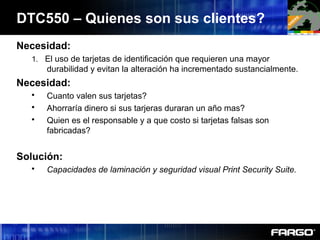 Necesidad:
1. El uso de tarjetas de identificación que requieren una mayor
durabilidad y evitan la alteración ha incrementado sustancialmente.
Necesidad:
 Cuanto valen sus tarjetas?
 Ahorraría dinero si sus tarjeras duraran un año mas?
 Quien es el responsable y a que costo si tarjetas falsas son
fabricadas?
Solución:
 Capacidades de laminación y seguridad visual Print Security Suite.
DTC550 – Quienes son sus clientes?
 