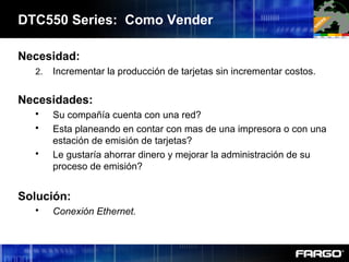 DTC550 Series: Como Vender
Necesidad:
2. Incrementar la producción de tarjetas sin incrementar costos.
Necesidades:
 Su compañía cuenta con una red?
 Esta planeando en contar con mas de una impresora o con una
estación de emisión de tarjetas?
 Le gustaría ahorrar dinero y mejorar la administración de su
proceso de emisión?
Solución:
 Conexión Ethernet.
 