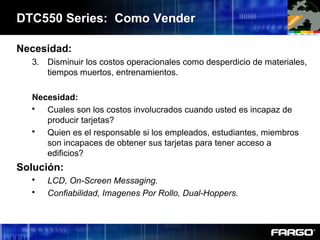 DTC550 Series: Como Vender
Necesidad:
3. Disminuir los costos operacionales como desperdicio de materiales,
tiempos muertos, entrenamientos.
Necesidad:
 Cuales son los costos involucrados cuando usted es incapaz de
producir tarjetas?
 Quien es el responsable si los empleados, estudiantes, miembros
son incapaces de obtener sus tarjetas para tener acceso a
edificios?
Solución:
 LCD, On-Screen Messaging.
 Confiabilidad, Imagenes Por Rollo, Dual-Hoppers.
 