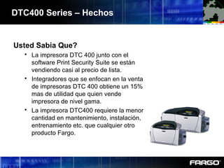 Usted Sabia Que?
 La impresora DTC 400 junto con el
software Print Security Suite se están
vendiendo casi al precio de lista.
 Integradores que se enfocan en la venta
de impresoras DTC 400 obtiene un 15%
mas de utilidad que quien vende
impresora de nivel gama.
 La impresora DTC400 requiere la menor
cantidad en mantenimiento, instalación,
entrenamiento etc. que cualquier otro
producto Fargo.
DTC400 Series – Hechos
 