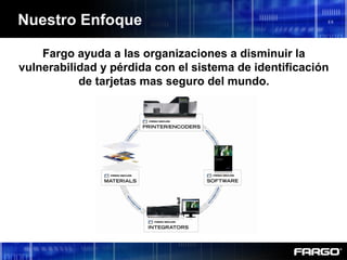 Nuestro Enfoque
Fargo ayuda a las organizaciones a disminuir la
vulnerabilidad y pérdida con el sistema de identificación
de tarjetas mas seguro del mundo.
 