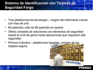 • Tres plataformas de tecnología – ningún otro fabricante cuenta
con mas de una.
• 60 patentes; más de 90 patentes en espera
• Oferta completa de soluciones con elementos de seguridad
desde el nivel de gama hasta aplicaciones que requieren alta
seguridad.
• Primera Industria – plataformas basadas emision de las
tarjetas segura.
Sistema de Identificación con Tarjetas de
Seguridad Fargo
 