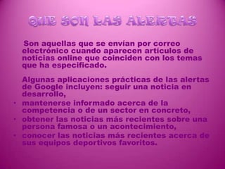 QUE SON LAS ALERTAS    Son aquellas que se envían por correo electrónico cuando aparecen artículos de noticias online que coinciden con los temas que ha especificado.Algunas aplicaciones prácticas de las alertas de Google incluyen: seguir una noticia en desarrollo, mantenerse informado acerca de la competencia o de un sector en concreto, obtener las noticias más recientes sobre una persona famosa o un acontecimiento, conocer las noticias más recientes acerca de sus equipos deportivos favoritos. 