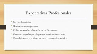 Expectativas Profesionales
• Servir a la sociedad
• Realizarme como persona
• Colaborar con la elaboración de medicamentos
• Generar campañas para la prevención de enfermedades
• Descubrir curas o posibles vacunas contra enfermedades
 