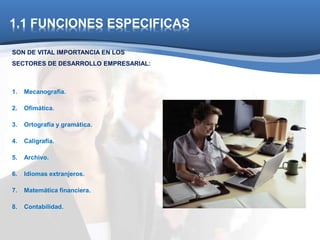 1.1 FUNCIONES ESPECIFICAS 
SON DE VITAL IMPORTANCIA EN LOS 
SECTORES DE DESARROLLO EMPRESARIAL: 
1. Mecanografía. 
2. Ofimática. 
3. Ortografía y gramática. 
4. Caligrafía. 
5. Archivo. 
6. Idiomas extranjeros. 
7. Matemática financiera. 
8. Contabilidad. 
 