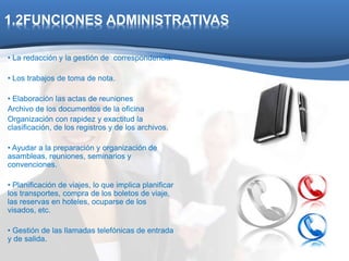 1.2FUNCIONES ADMINISTRATIVAS 
• La redacción y la gestión de correspondencia. 
• Los trabajos de toma de nota. 
• Elaboración las actas de reuniones 
Archivo de los documentos de la oficina 
Organización con rapidez y exactitud la 
clasificación, de los registros y de los archivos. 
• Ayudar a la preparación y organización de 
asambleas, reuniones, seminarios y 
convenciones. 
• Planificación de viajes, lo que implica planificar 
los transportes, compra de los boletos de viaje, 
las reservas en hoteles, ocuparse de los 
visados, etc. 
• Gestión de las llamadas telefónicas de entrada 
y de salida. 
 