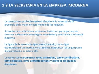 1.3 LA SECRETARIA EN LA EMPRESA MODERNA 
La secretaria es probablemente el símbolo más universal de la 
presencia de la mujer en este mundo de los negocios. 
Se involucra en ella misma, el devenir histórico y participa muy de 
cerca en el desarrollo tecnológico, económico y cultural de la sociedad 
moderna. 
La figura de la secretaria sigue evolucionando, como sigue 
evolucionando la empresa; y no sabemos especificar hasta qué punto 
dicha evolución se deba a ella. 
La vemos como promotora, como animadora, como coordinadora, 
como ejecutiva, como asistente cercana y activa en las grandes 
decisiones. 
 