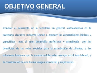 OBJETIVO GENERAL 
Conocer el desarrollo de la secretaria en general, enfocándonos en la 
secretaria ejecutiva moderna Dando a conocer las características básicas y 
específicas para el buen desarrollo profesional y actualizada con los 
beneficios de las redes sociales para la satisfacción de clientes, y las 
relaciones humanas que la secretaria debe saber manejar en el área laboral, y 
la construcción de una buena imagen secretarial y empresarial. 
 