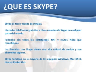 ¿QUE ES SKYPE? 
Skype es fácil y rápido de instalar. 
Llamadas telefónicas gratuitas a otros usuarios de Skype en cualquier 
parte del mundo. 
Funciona con todos los cortafuegos, NAT y router. Nada que 
reconfigurar. 
Las llamadas con Skype tienen una alta calidad de sonido y son 
altamente seguras. 
Skype funciona en la mayoría de los equipos: Windows, Mac OS X, 
Linux y Pocket Out. 
 