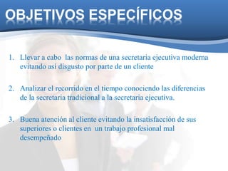 OBJETIVOS ESPECÍFICOS 
1. Llevar a cabo las normas de una secretaria ejecutiva moderna 
evitando así disgusto por parte de un cliente 
2. Analizar el recorrido en el tiempo conociendo las diferencias 
de la secretaria tradicional a la secretaria ejecutiva. 
3. Buena atención al cliente evitando la insatisfacción de sus 
superiores o clientes en un trabajo profesional mal 
desempeñado 
 