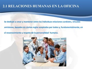 2.1 RELACIONES HUMANAS EN LA OFICINA 
Se dedican a crear y mantener entre los individuos relaciones cordiales, vínculos 
amistosos, basados en ciertas reglas aceptadas por todos y, fundamentalmente, en 
el reconocimiento y respeto de la personalidad humana. 
 