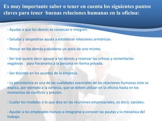 Es muy importante saber o tener en cuenta los siguientes puntos 
claves para tener buenas relaciones humanas en la oficina: 
· Ayudar a que los demás se conozcan e integren. 
· Saludar y despedirse ayuda a establecer relaciones armónicas. 
· Pensar en los demás y olvidarse un poco de uno mismo. 
· Ser leal quiere decir apoyar a los demás y reservar las críticas y comentarios 
negativos para hacérselos a la persona en forma privada. 
· Ser discreta en los asuntos de la empresa. 
· La persistencia es una de las cualidades esenciales de las relaciones humanas esto se 
explica, por ejemplo a la cortesía, que se deben utilizar en la oficina hasta en los 
momentos de conflicto y presión. 
· Cuidar los modales o lo que dice en las reuniones empresariales, es decir, sociales. 
· Ayudar a los empleados nuevos a integrarse a conocer las pautas y la mecánica del 
trabajo. 
 