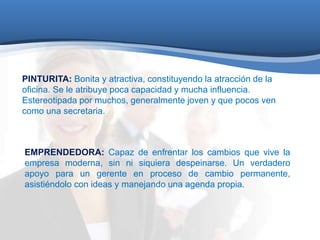 PINTURITA: Bonita y atractiva, constituyendo la atracción de la 
oficina. Se le atribuye poca capacidad y mucha influencia. 
Estereotipada por muchos, generalmente joven y que pocos ven 
como una secretaria. 
EMPRENDEDORA: Capaz de enfrentar los cambios que vive la 
empresa moderna, sin ni siquiera despeinarse. Un verdadero 
apoyo para un gerente en proceso de cambio permanente, 
asistiéndolo con ideas y manejando una agenda propia. 
 
