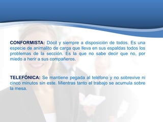 CONFORMISTA: Dócil y siempre a disposición de todos. Es una 
especie de animalito de carga que lleva en sus espaldas todos los 
problemas de la sección. Es la que no sabe decir que no, por 
miedo a herir a sus compañeros. 
TELEFÓNICA: Se mantiene pegada al teléfono y no sobrevive ni 
cinco minutos sin este. Mientras tanto el trabajo se acumula sobre 
la mesa. 
 