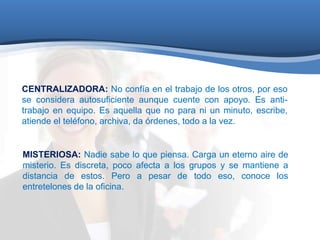 CENTRALIZADORA: No confía en el trabajo de los otros, por eso 
se considera autosuficiente aunque cuente con apoyo. Es anti-trabajo 
en equipo. Es aquella que no para ni un minuto, escribe, 
atiende el teléfono, archiva, da órdenes, todo a la vez. 
MISTERIOSA: Nadie sabe lo que piensa. Carga un eterno aire de 
misterio. Es discreta, poco afecta a los grupos y se mantiene a 
distancia de estos. Pero a pesar de todo eso, conoce los 
entretelones de la oficina. 
 