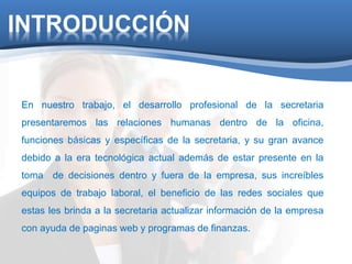 INTRODUCCIÓN 
En nuestro trabajo, el desarrollo profesional de la secretaria 
presentaremos las relaciones humanas dentro de la oficina, 
funciones básicas y específicas de la secretaria, y su gran avance 
debido a la era tecnológica actual además de estar presente en la 
toma de decisiones dentro y fuera de la empresa, sus increíbles 
equipos de trabajo laboral, el beneficio de las redes sociales que 
estas les brinda a la secretaria actualizar información de la empresa 
con ayuda de paginas web y programas de finanzas. 
 