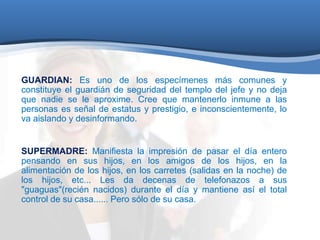 GUARDIAN: Es uno de los especímenes más comunes y 
constituye el guardián de seguridad del templo del jefe y no deja 
que nadie se le aproxime. Cree que mantenerlo inmune a las 
personas es señal de estatus y prestigio, e inconscientemente, lo 
va aislando y desinformando. 
SUPERMADRE: Manifiesta la impresión de pasar el día entero 
pensando en sus hijos, en los amigos de los hijos, en la 
alimentación de los hijos, en los carretes (salidas en la noche) de 
los hijos, etc... Les da decenas de telefonazos a sus 
"guaguas"(recién nacidos) durante el día y mantiene así el total 
control de su casa...... Pero sólo de su casa. 
 