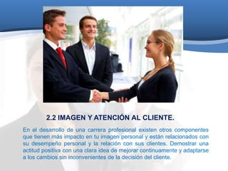 2.2 IMAGEN Y ATENCIÓN AL CLIENTE. 
En el desarrollo de una carrera profesional existen otros componentes 
que tienen más impacto en tu imagen personal y están relacionados con 
su desempeño personal y la relación con sus clientes. Demostrar una 
actitud positiva con una clara idea de mejorar continuamente y adaptarse 
a los cambios sin inconvenientes de la decisión del cliente. 
 