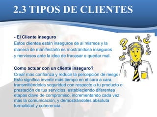 2.3 TIPOS DE CLIENTES 
- El Cliente inseguro 
Estos clientes están inseguros de sí mismos y la 
manera de manifestarlo es mostrándose inseguros 
y nerviosos ante la idea de fracasar o quedar mal. 
Como actuar con un cliente inseguro? 
Crear más confianza y reducir la percepción de riesgo. 
Esto significa invertir más tiempo en el cara a cara, 
transmitiéndoles seguridad con respecto a tu producto o 
prestación de tus servicios, estableciendo diferentes 
etapas clave de compromiso, incrementando cada vez 
más la comunicación, y demostrándoles absoluta 
formalidad y coherencia. 
 